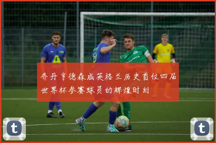 乔丹亨德森成英格兰历史首位四届世界杯参赛球员的辉煌时刻