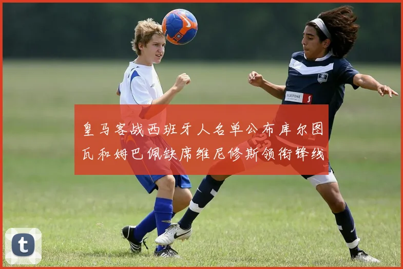 皇马客战西班牙人名单公布库尔图瓦和姆巴佩缺席维尼修斯领衔锋线阵容