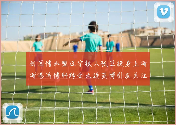 刘国博加盟辽宁铁人张卫投身上海海港冯博轩转会大连英博引发关注