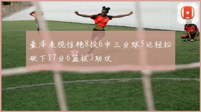 豪泽表现惊艳8投6中三分球5记轻松砍下17分6篮板3助攻