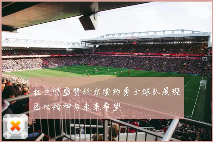 杜兰特盛赞科尔续约勇士球队展现团结精神与未来希望
