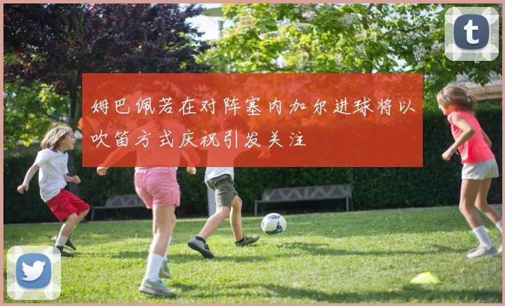 姆巴佩若在对阵塞内加尔进球将以吹笛方式庆祝引发关注
