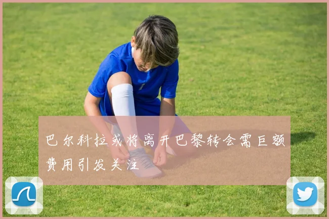 巴尔科拉或将离开巴黎转会需巨额费用引发关注