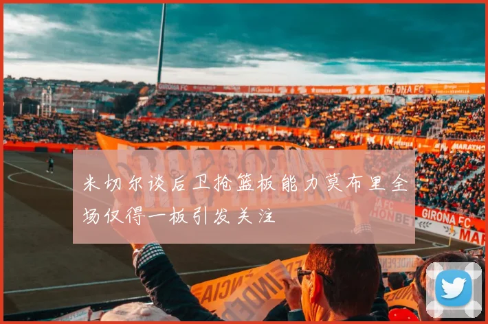 米切尔谈后卫抢篮板能力莫布里全场仅得一板引发关注