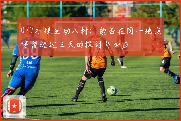 077社媒互动八村：能否在同一地点停留超过三天的探讨与回应
