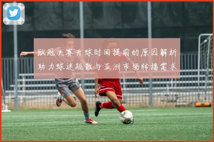 欧冠决赛开球时间提前的原因解析助力球迷疏散与亚洲市场转播需求