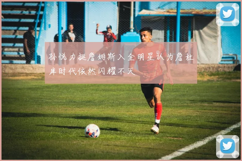孙悦力挺詹姆斯入全明星认为詹杜库时代依然闪耀不灭