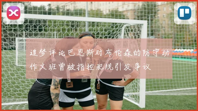 追梦评论巴恩斯对布伦森的防守动作文班曾被指控犯规引发争议