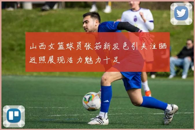 山西女篮球员张茹新发色引关注晒近照展现活力魅力十足