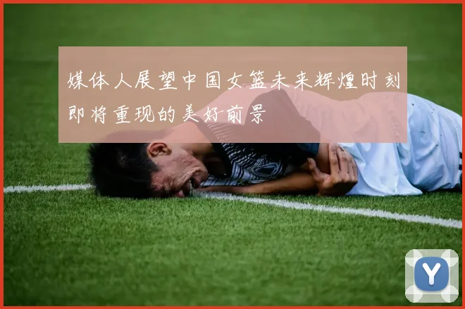 媒体人展望中国女篮未来辉煌时刻即将重现的美好前景