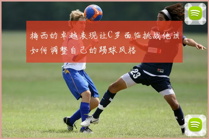 梅西的卓越表现让C罗面临挑战他该如何调整自己的踢球风格