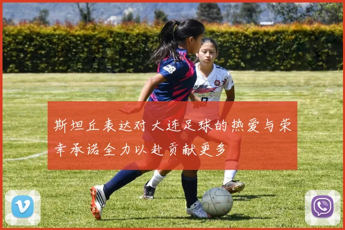 斯坦丘表达对大连足球的热爱与荣幸承诺全力以赴贡献更多