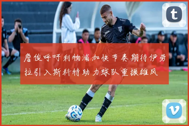 詹俊呼吁利物浦加快节奏期待伊劳拉引入斯科特助力球队重振雄风