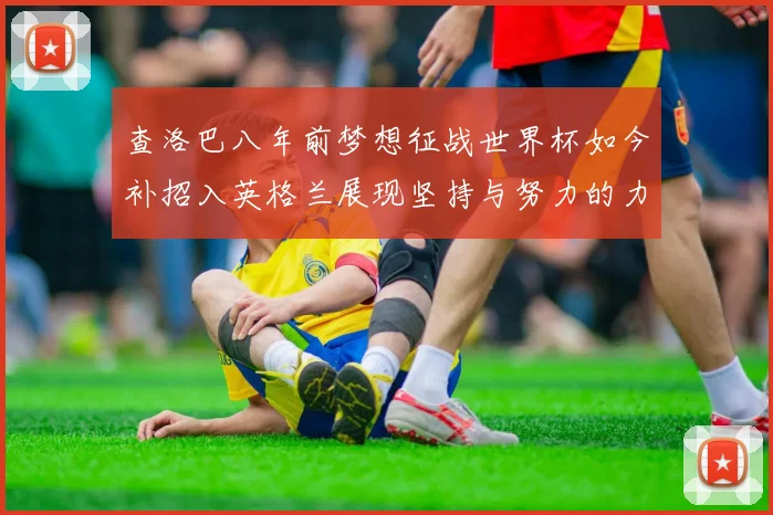查洛巴八年前梦想征战世界杯如今补招入英格兰展现坚持与努力的力量