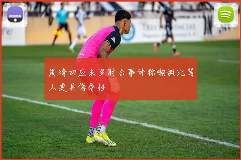 周琦回应米罗肘击事件称嘲讽比骂人更具侮辱性