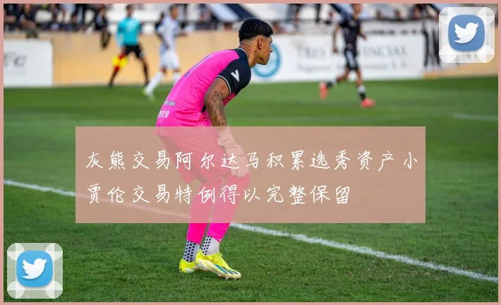 灰熊交易阿尔达马积累选秀资产小贾伦交易特例得以完整保留