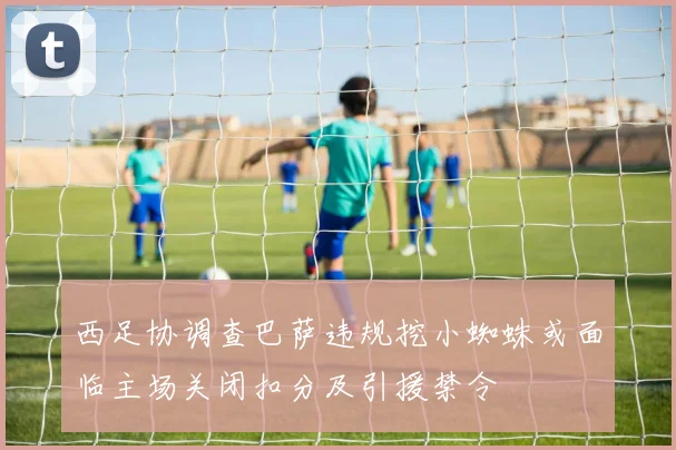 西足协调查巴萨违规挖小蜘蛛或面临主场关闭扣分及引援禁令