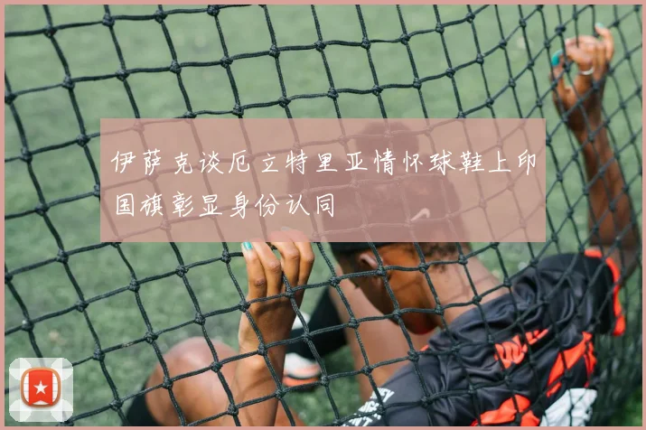 伊萨克谈厄立特里亚情怀球鞋上印国旗彰显身份认同
