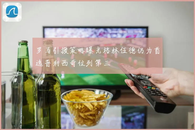 罗马引援策略曝光格林伍德仍为首选普利西奇位列第三