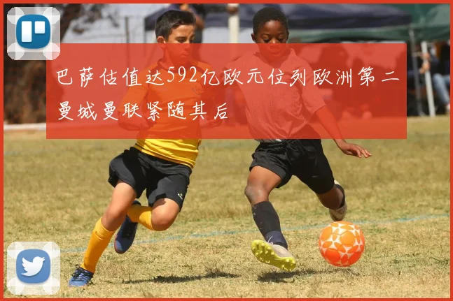 巴萨估值达592亿欧元位列欧洲第二曼城曼联紧随其后