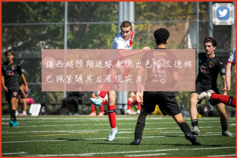 梅西超预期进球表现出色哈兰德姆巴佩紧随其后展现实力