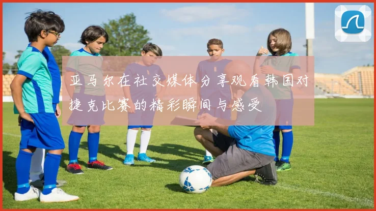 亚马尔在社交媒体分享观看韩国对捷克比赛的精彩瞬间与感受