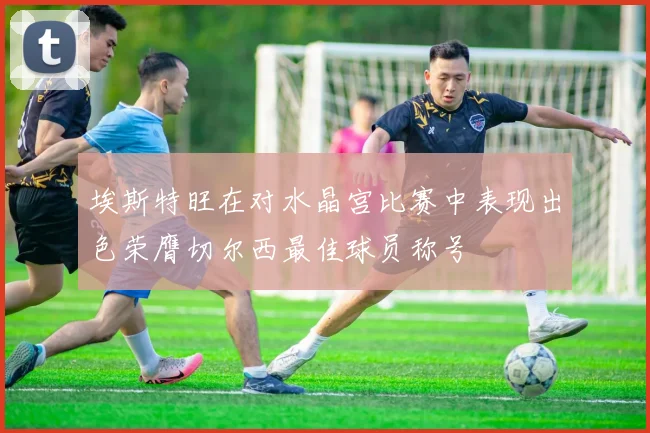 埃斯特旺在对水晶宫比赛中表现出色荣膺切尔西最佳球员称号