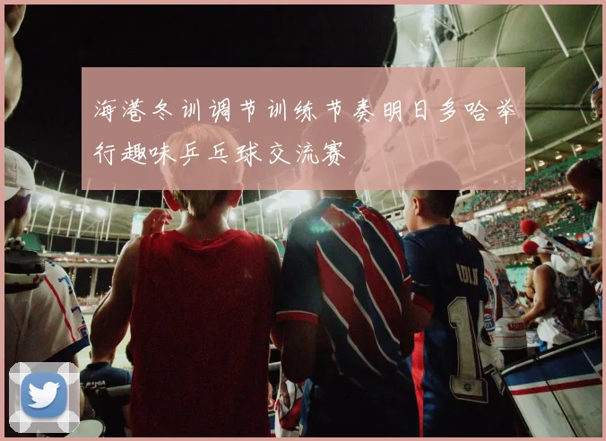 海港冬训调节训练节奏明日多哈举行趣味乒乓球交流赛