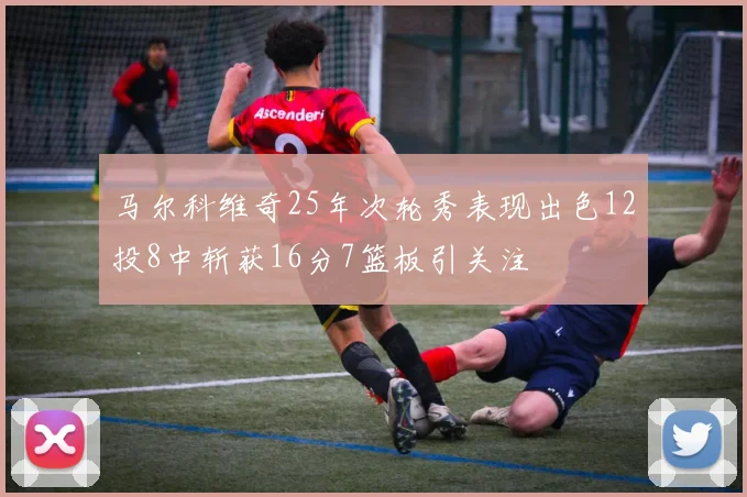 马尔科维奇25年次轮秀表现出色12投8中斩获16分7篮板引关注