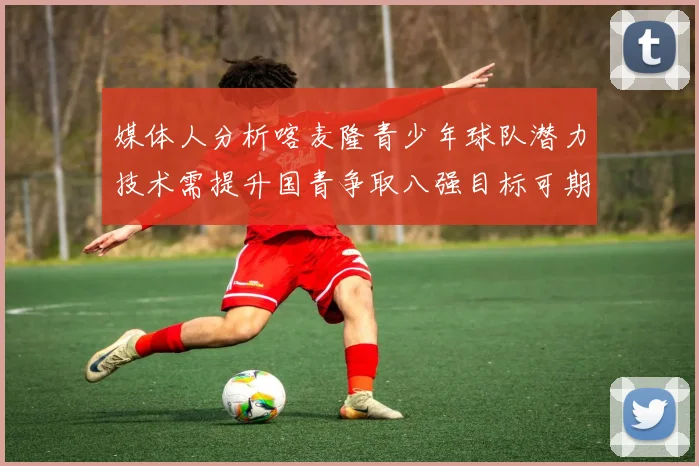 媒体人分析喀麦隆青少年球队潜力技术需提升国青争取八强目标可期